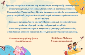 Zyczymy wszystkim Uczniom, aby nadchodzace miesiace byly czasem pelnym ciekawych wyzwan, nowych doswiadczen i wielu powodow do radosci. Nauczycielom i Pracownikom Oswiaty zyczymy satysfakcji z wyk